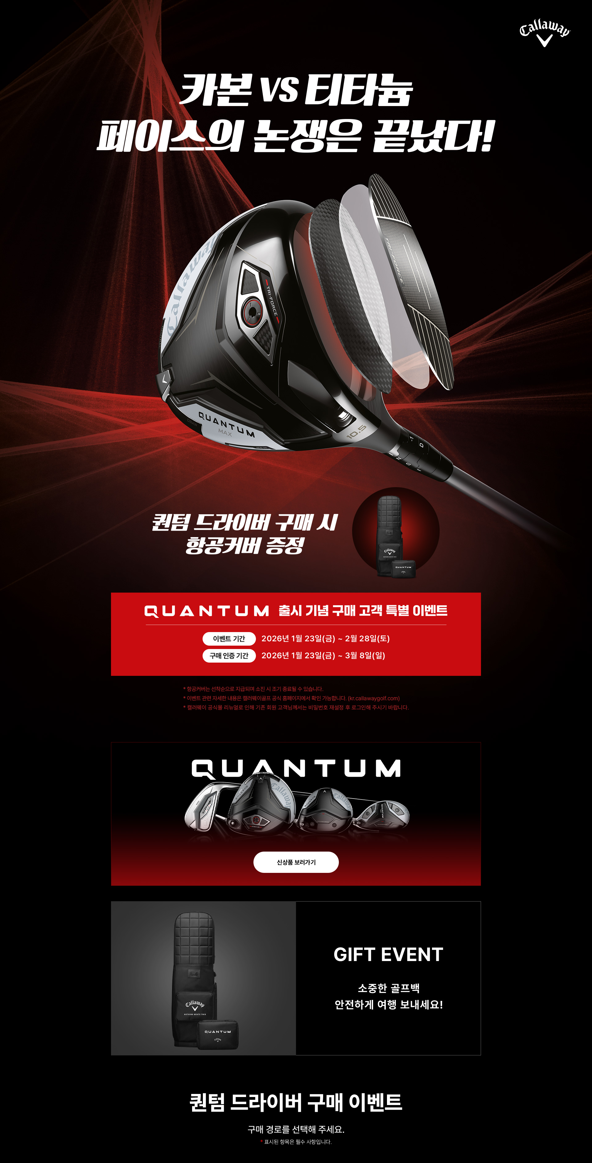 카본 vs 티타늄 페이스의 논쟁은 끝났다! 퀀텀 드라이버 구매 시 항공커버 증정 / QUANTUM 출시 기념 구매 고객 특별 GIFT 이벤트, 소중한 골프백 안전하게 여행 보내세요! 사은품 색상 랜덤 발송 (선택 불가) / 이벤트 기간 : 2026년 1월 23일(금) ~ 2월 28일(토) / 구매 인증 기간 : 2026년 1월 23일(금) ~ 3월 8일(일) - 항공커버는 선착순으로 지급되며 소진 시 조기 종료될 수 있습니다. - 이벤트 관련 자세한 내용은 캘러웨이골프 공식 홈페이지에서 확인 가능합니다. (kr.callawaygolf.com) - 캘러웨이 공식몰 리뉴얼로 인해 기존 회원 고객님께서는 비밀번호 재설정 후 로그인해 주시기 바랍니다. / 퀀텀 드라이버 구매 이벤트, 구매 경로를 선택해 주세요. '*' 표시된 항목은 필수 사항입니다.
